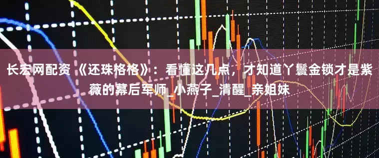 长宏网配资 《还珠格格》：看懂这几点，才知道丫鬟金锁才是紫薇的幕后军师_小燕子_清醒_亲姐妹