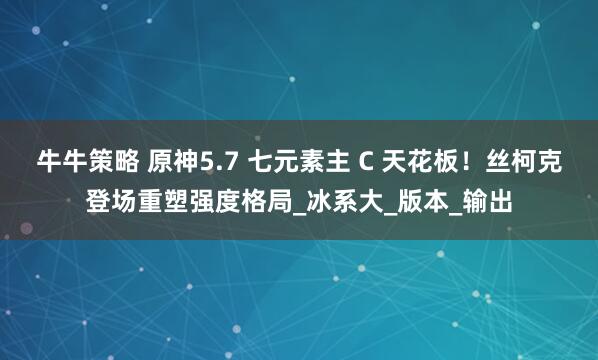 牛牛策略 原神5.7 七元素主 C 天花板！丝柯克登场重塑强度格局_冰系大_版本_输出
