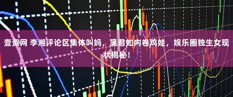 壹资网 李湘评论区集体叫妈，吴君如内卷鸡娃，娱乐圈独生女现状揭秘！