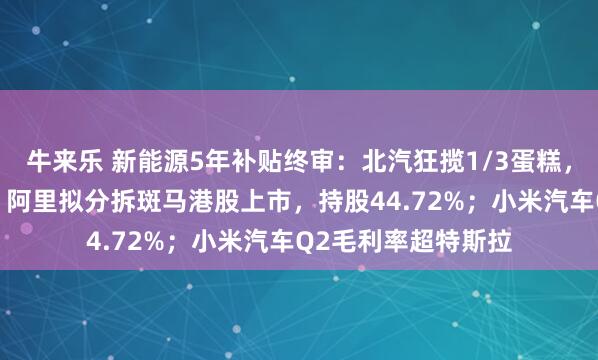 牛来乐 新能源5年补贴终审：北汽狂揽1/3蛋糕，比亚迪仅分到1%；阿里拟分拆斑马港股上市，持股44.72%；小米汽车Q2毛利率超特斯拉