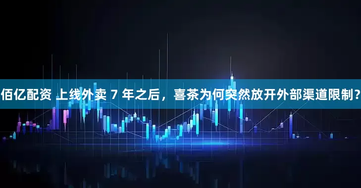 佰亿配资 上线外卖 7 年之后，喜茶为何突然放开外部渠道限制？