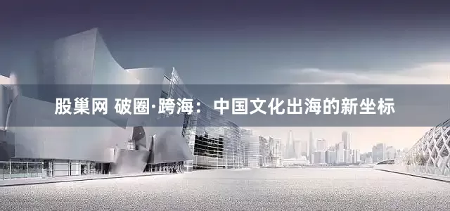 股巢网 破圈·跨海：中国文化出海的新坐标