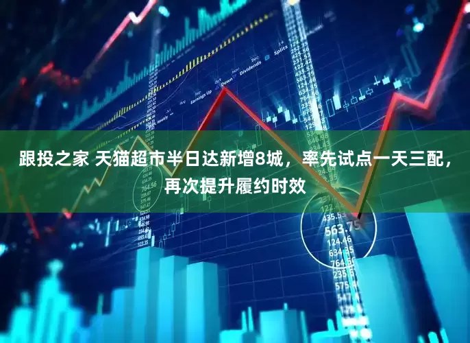 跟投之家 天猫超市半日达新增8城，率先试点一天三配，再次提升履约时效