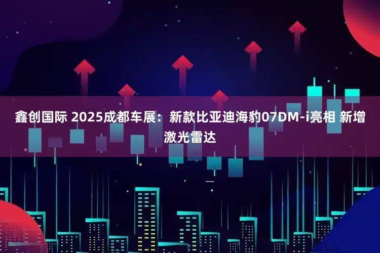 鑫创国际 2025成都车展：新款比亚迪海豹07DM-i亮相 新增激光雷达