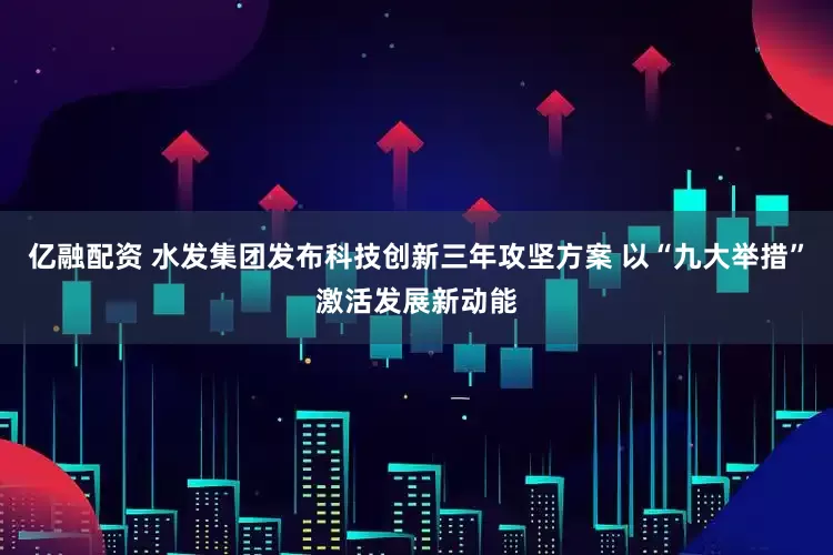 亿融配资 水发集团发布科技创新三年攻坚方案 以“九大举措”激活发展新动能