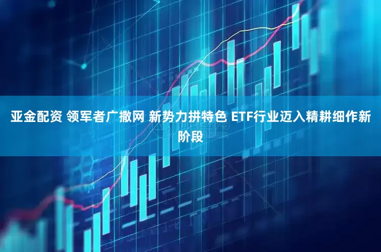亚金配资 领军者广撒网 新势力拼特色 ETF行业迈入精耕细作新阶段