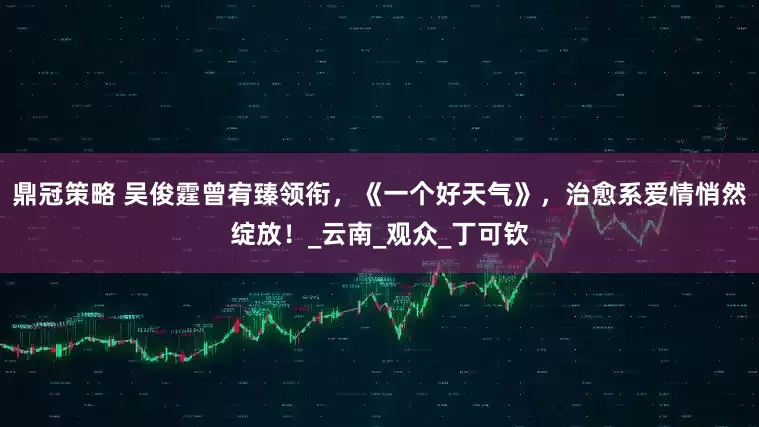 鼎冠策略 吴俊霆曾宥臻领衔，《一个好天气》，治愈系爱情悄然绽放！_云南_观众_丁可钦