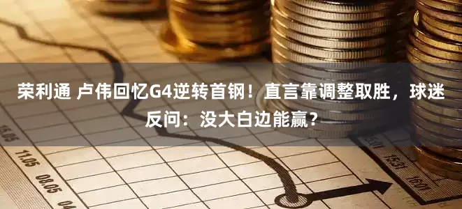 荣利通 卢伟回忆G4逆转首钢！直言靠调整取胜，球迷反问：没大白边能赢？