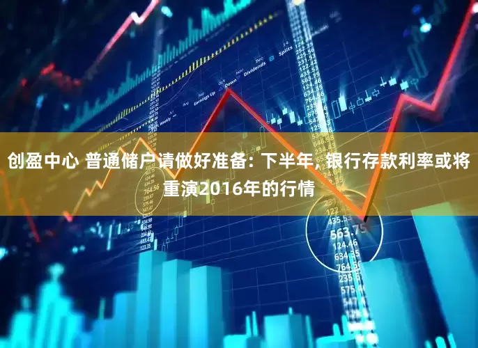 创盈中心 普通储户请做好准备: 下半年, 银行存款利率或将重演2016年的行情