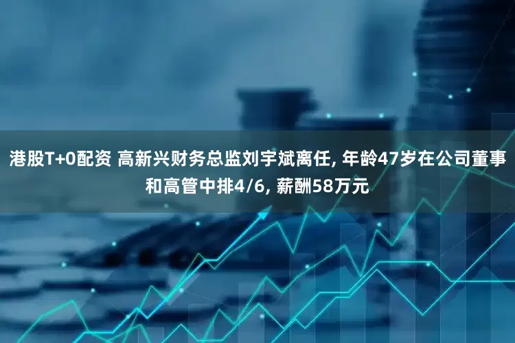 港股T+0配资 高新兴财务总监刘宇斌离任, 年龄47岁在公司董事和高管中排4/6, 薪酬58万元